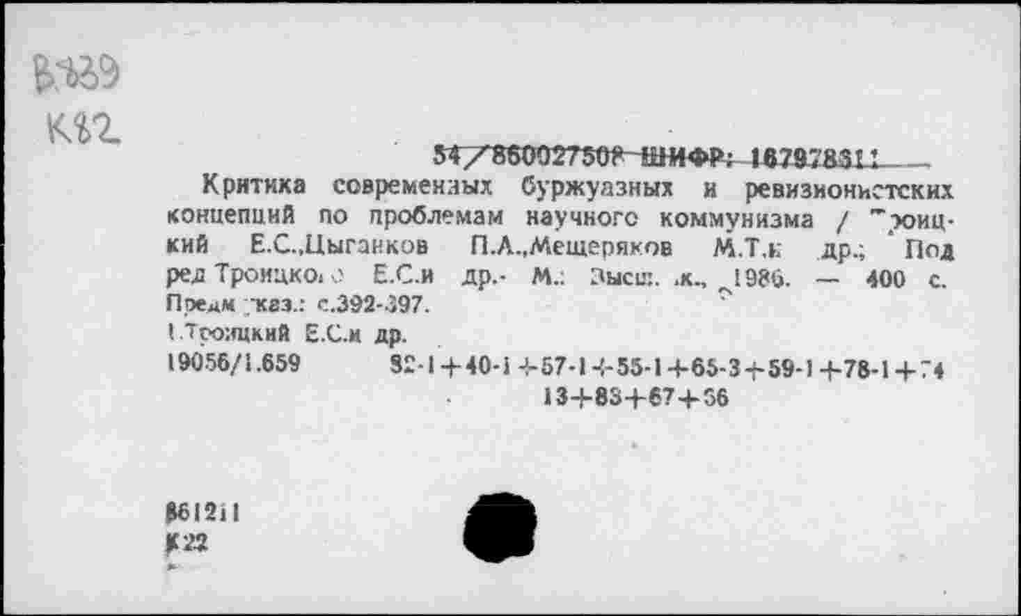 ﻿Еда
мг
54Х8б002750?4Ш4ФР; 187978311 _
Критика современных буржуазных и ревизионистских концепций по проблемам научного коммунизма / "зоиц-кий Е.С.,Цыганков П.А.,Мещеряков М.Т.н др.; ' Под ред Троицко, о Е.С.и др,- м.; Зысс:. .к., ^1986. — 400 с. Предм каз.: с.392-397.
( Троицкий Е.С.и др.
19056/1.659	82-1+40-1+57-1+55-1+65-3+59-1+78-1+74
13+83+67+56
361211
К 72 *